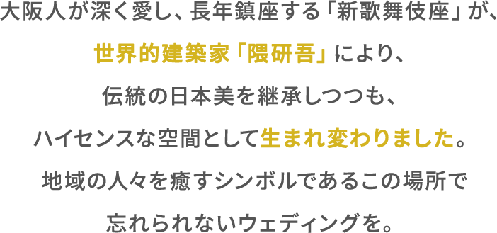 ⼤阪⼈が深く愛し、⻑年鎮座する「新歌舞伎座」が、世界的建築家「隈研吾」により、伝統の⽇本美を継承しつつも、ハイセンスな空間として⽣まれ変わりました。地域の⼈々を癒すシンボルであるこの場所で忘れられないウェディングを。