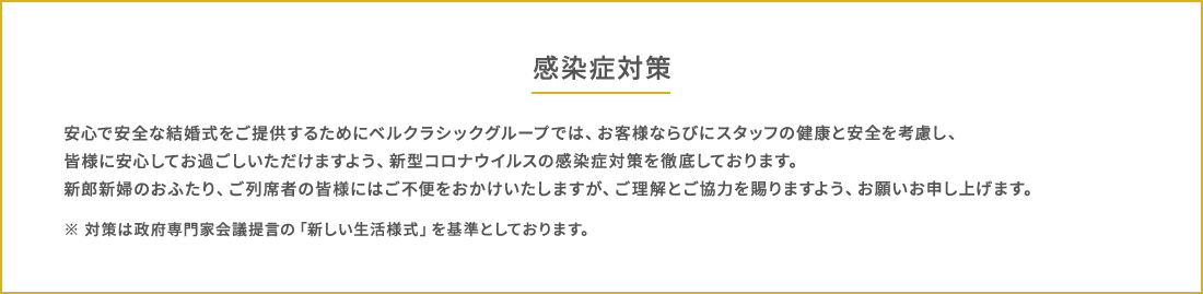 感染症対策 安⼼で安全な結婚式をご提供するためにベルクラシックグループでは、お客様ならびにスタッフの健康と安全を考慮し、皆様に安⼼してお過ごしいただけますよう、新型コロナウイルスの感染症対策を徹底しております。新郎新婦のおふたり、ご列席者の皆様にはご不便をおかけいたしますが、ご理解とご協⼒を賜りますよう、お願いお申し上げます。※ 対策は政府専⾨家会議提⾔の「新しい⽣活様式」を基準としております。