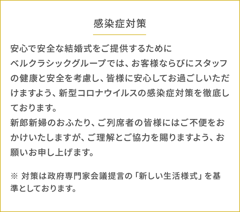 感染症対策 安⼼で安全な結婚式をご提供するためにベルクラシックグループでは、お客様ならびにスタッフの健康と安全を考慮し、皆様に安⼼してお過ごしいただけますよう、新型コロナウイルスの感染症対策を徹底しております。新郎新婦のおふたり、ご列席者の皆様にはご不便をおかけいたしますが、ご理解とご協⼒を賜りますよう、お願いお申し上げます。※ 対策は政府専⾨家会議提⾔の「新しい⽣活様式」を基準としております。