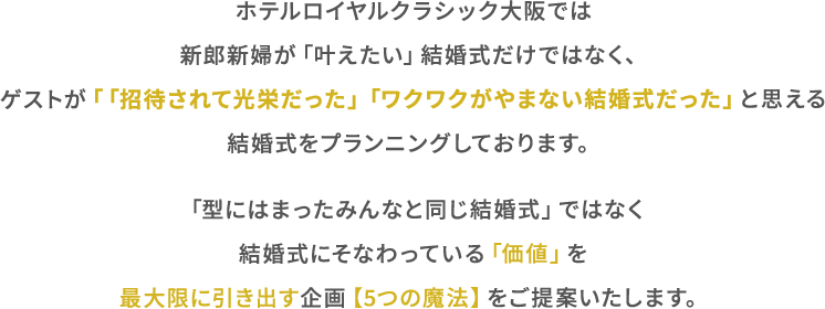 ホテルロイヤルクラシク⼤阪では新郎新婦が「叶えたい」結婚式だけではなく、ゲスト「「招待されて光栄だった」「ワクワクがやまない結婚式だったと思える結婚式をプランニングしております。「型にはまったみんなと同じ結婚式」ではなく結婚式にそなわっている「価値」を最⼤限に引き出す企画【5つの魔法】をご提案いたします。