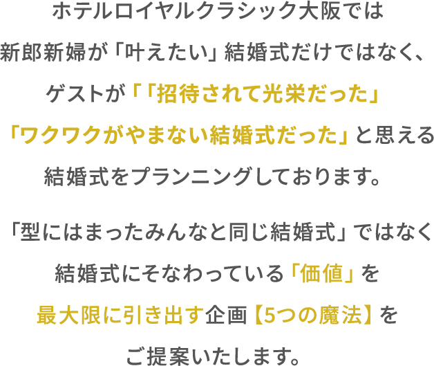 ホテルロイヤルクラシク⼤阪では新郎新婦が「叶えたい」結婚式だけではなく、ゲスト「「招待されて光栄だった」「ワクワクがやまない結婚式だったと思える結婚式をプランニングしております。「型にはまったみんなと同じ結婚式」ではなく結婚式にそなわっている「価値」を最⼤限に引き出す企画【5つの魔法】をご提案いたします。