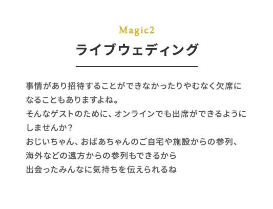 Magic2 ライブウェディング 事情があり招待することができなかったりやむなく⽋席になることもありますよね。そんなゲストのために、オンラインでも出席ができるようにしませんか？おじいちゃん、おばあちゃんのご⾃宅や施設からの参列、海外などの遠⽅からの参列もできるから出会ったみんなに気持ちを伝えられるね