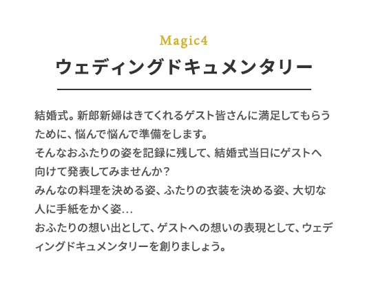 Magic4 ウェディングドキュメンタリー 結婚式。新郎新婦はきてくれるゲスト皆さんに満⾜してもらうために、悩んで悩んで準備をします。そんなおふたりの姿を記録に残して、結婚式当⽇にゲストへ向けて発表してみませんか？みんなの料理を決める姿、ふたりの⾐装を決める姿、⼤切な⼈に⼿紙をかく姿…おふたりの想い出として、ゲストへの想いの表現として、ウェディングドキュメンタリーを創りましょう。