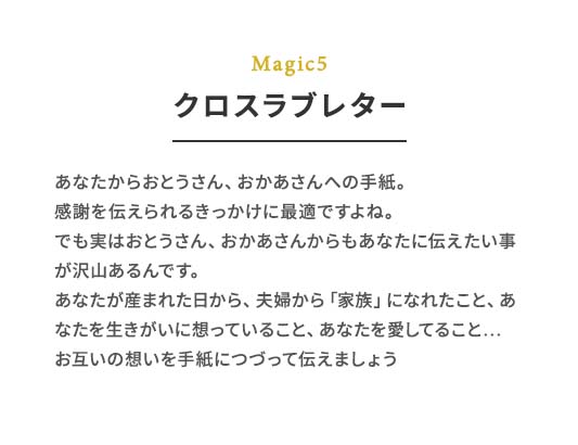 Magic5 クロスラブレター あなたからおとうさん、おかあさんへの⼿紙。感謝を伝えられるきっかけに最適ですよね。でも実はおとうさん、おかあさんからもあなたに伝えたい事が沢⼭あるんです。あなたが産まれた⽇から、夫婦から「家族」になれたこと、あなたを⽣きがいに想っていること、あなたを愛してること…お互いの想いを⼿紙につづって伝えましょう