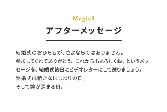 Magic3 アフターメッセージ 結婚式のおひらきが、さよならではありません。参加してくれてありがとう。これからもよろしくね。というメッセージを、結婚式後⽇にビデオレターにして送りましょう。	結婚式は新たなはじまりの⽇。そして絆が深まる⽇。