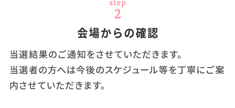 step02 会場からの確認 当選結果のご通知をさせていただきます。 当選者の方へは今後のスケジュール等を丁寧にご案内させていただきます。