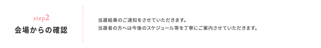 step02 会場からの確認 当選結果のご通知をさせていただきます。 当選者の方へは今後のスケジュール等を丁寧にご案内させていただきます。