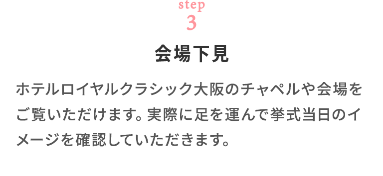 step03 会場下見 ホテルロイヤルクラシック大阪のチャペルや会場をご覧いただけます。 実際に足を運んで挙式当日のイメージを確認していただきます。