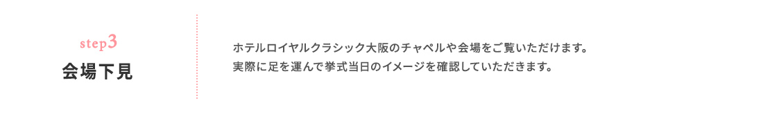 step03 会場下見 ホテルロイヤルクラシック大阪のチャペルや会場をご覧いただけます。 実際に足を運んで挙式当日のイメージを確認していただきます。